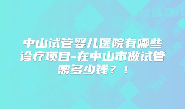 中山试管婴儿医院有哪些诊疗项目-在中山市做试管需多少钱？！