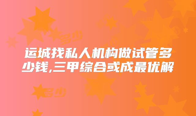 运城找私人机构做试管多少钱,三甲综合或成最优解