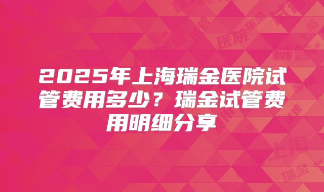2025年上海瑞金医院试管费用多少?瑞金试管费用明细分享