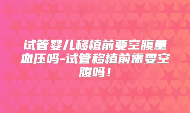 试管婴儿移植前要空腹量血压吗-试管移植前需要空腹吗！