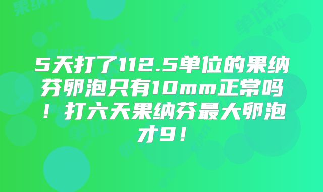 5天打了112.5单位的果纳芬卵泡只有10mm正常吗！打六天果纳芬最大卵泡才9！