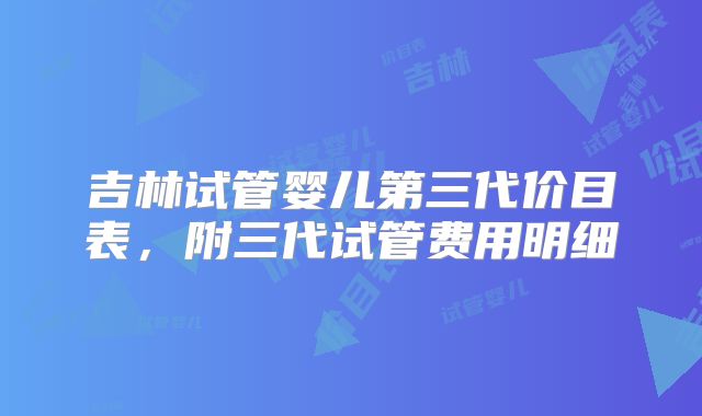吉林试管婴儿第三代价目表,附三代试管费用明细