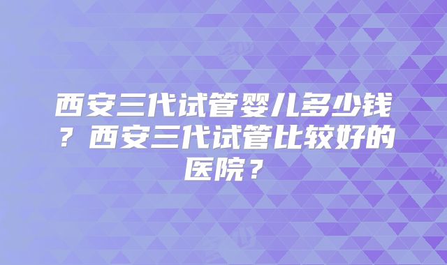 西安三代试管婴儿多少钱？西安三代试管比较好的医院？