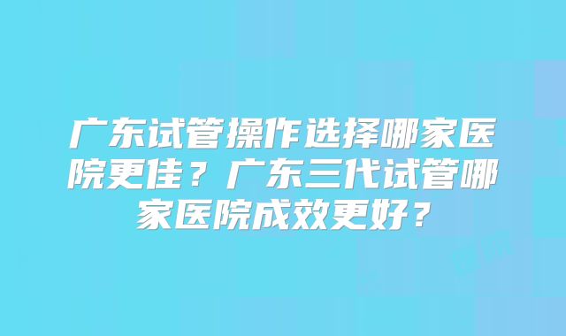 广东试管操作选择哪家医院更佳?广东三代试管哪家医院成效更好?