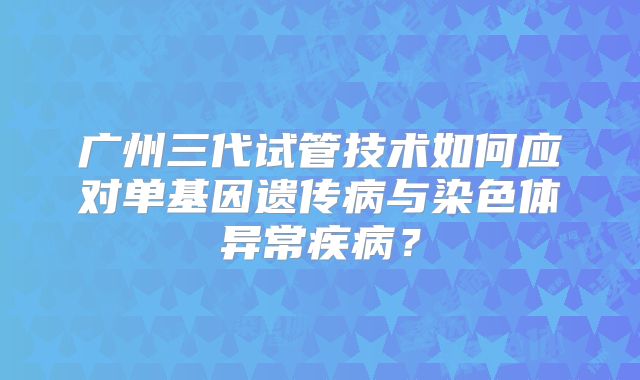 广州三代试管技术如何应对单基因遗传病与染色体异常疾病？