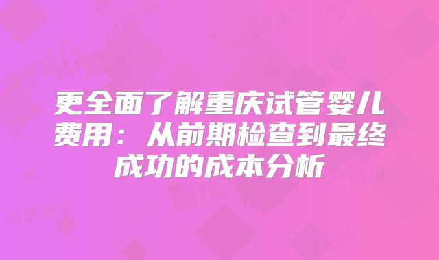 更全面了解重庆试管婴儿费用：从前期检查到最终成功的成本分析