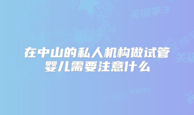 在中山的私人机构做试管婴儿需要注意什么