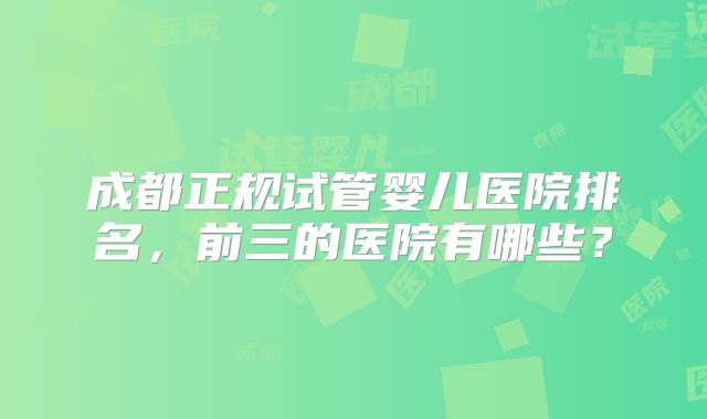成都正规试管婴儿医院排名，前三的医院有哪些？