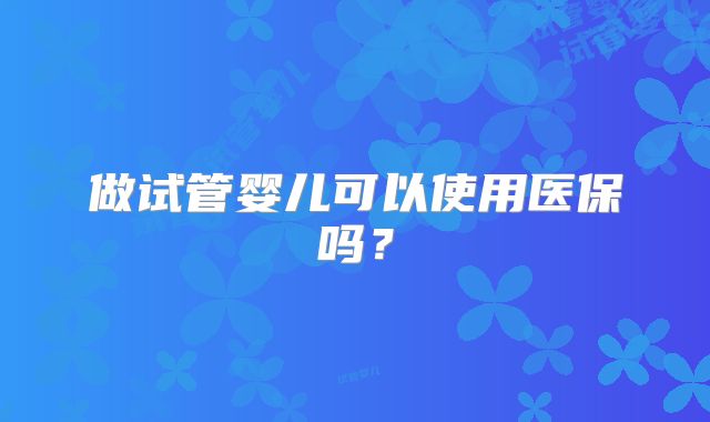 做试管婴儿可以使用医保吗？