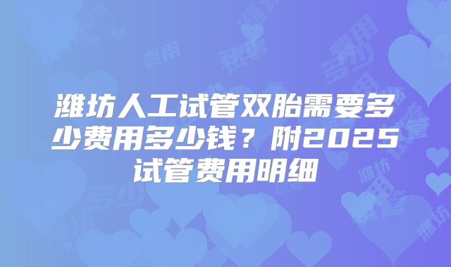 潍坊人工试管双胎需要多少费用多少钱?附2025试管费用明细