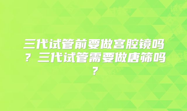 三代试管前要做宫腔镜吗?三代试管需要做唐筛吗?