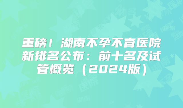 重磅!湖南不孕不育医院新排名公布:前十名及试管概览(2024版)