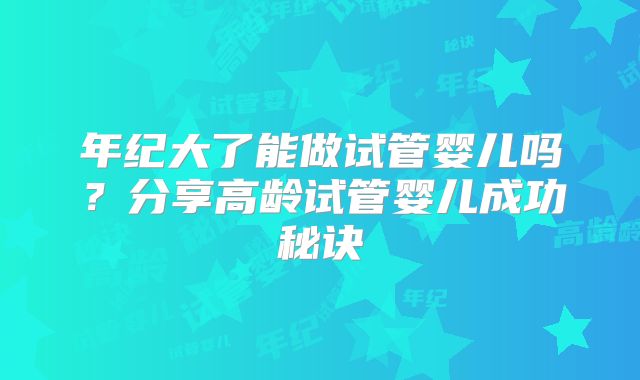 年纪大了能做试管婴儿吗？分享高龄试管婴儿成功秘诀