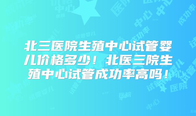 北三医院生殖中心试管婴儿价格多少！北医三院生殖中心试管成功率高吗！