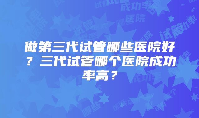 做第三代试管哪些医院好?三代试管哪个医院成功率高?