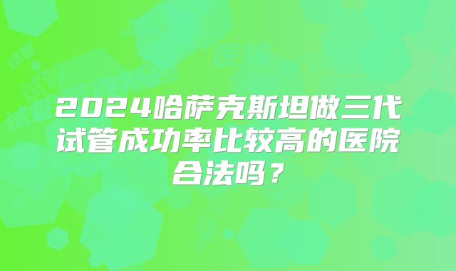 2024哈萨克斯坦做三代试管成功率比较高的医院合法吗？