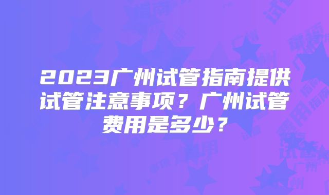 2023广州试管指南提供试管注意事项?广州试管费用是多少?