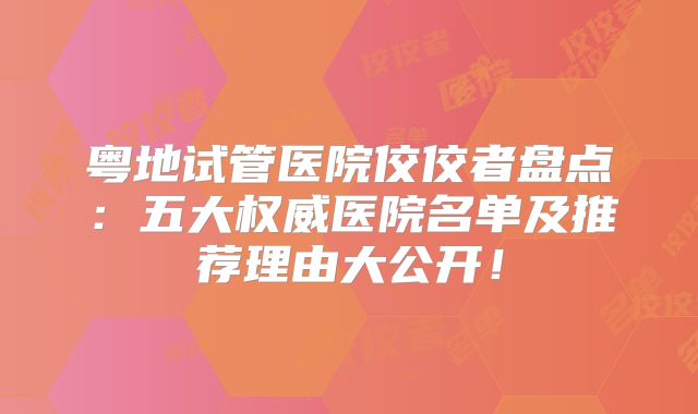 粤地试管医院佼佼者盘点：五大权威医院名单及推荐理由大公开！