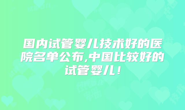 国内试管婴儿技术好的医院名单公布,中国比较好的试管婴儿！