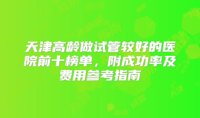 天津高龄做试管较好的医院前十榜单，附成功率及费用参考指南
