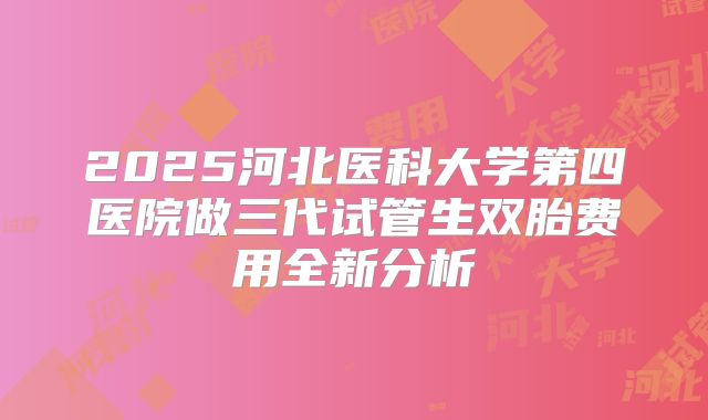 2025河北医科大学第四医院做三代试管生双胎费用全新分析