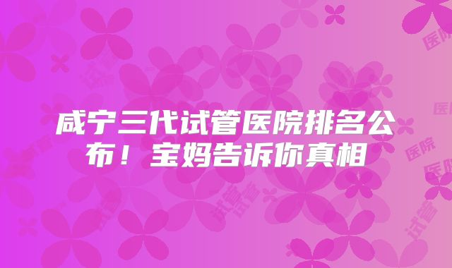 咸宁三代试管医院排名公布!宝妈告诉你真相