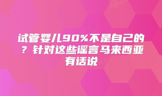 试管婴儿90%不是自己的？针对这些谣言马来西亚有话说