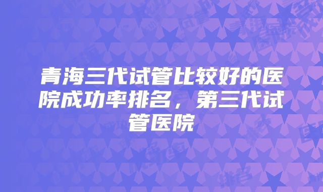 青海三代试管比较好的医院成功率排名,第三代试管医院