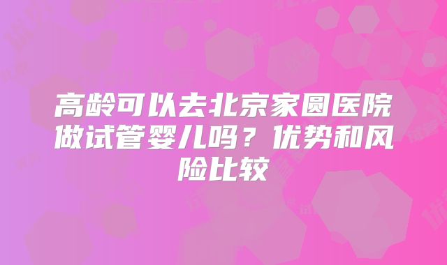 高龄可以去北京家圆医院做试管婴儿吗？优势和风险比较