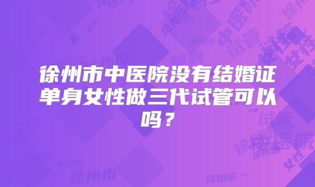 徐州市中医院没有结婚证单身女性做三代试管可以吗?