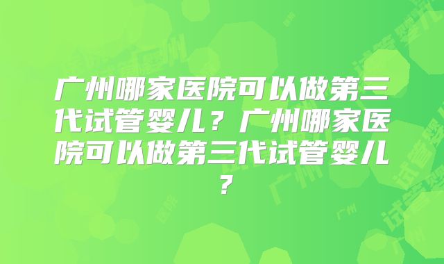 广州哪家医院可以做第三代试管婴儿？广州哪家医院可以做第三代试管婴儿？