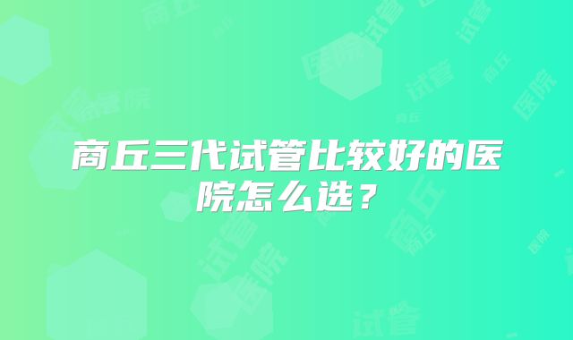 商丘三代试管比较好的医院怎么选？