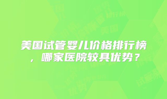 美国试管婴儿价格排行榜，哪家医院较具优势？