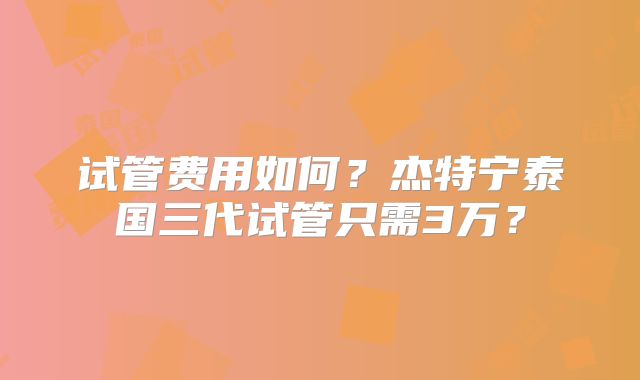 试管费用如何？杰特宁泰国三代试管只需3万？