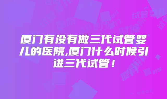 厦门有没有做三代试管婴儿的医院,厦门什么时候引进三代试管！