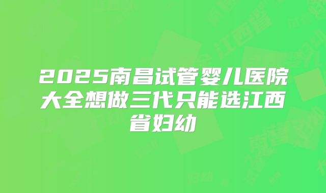 2025南昌试管婴儿医院大全想做三代只能选江西省妇幼