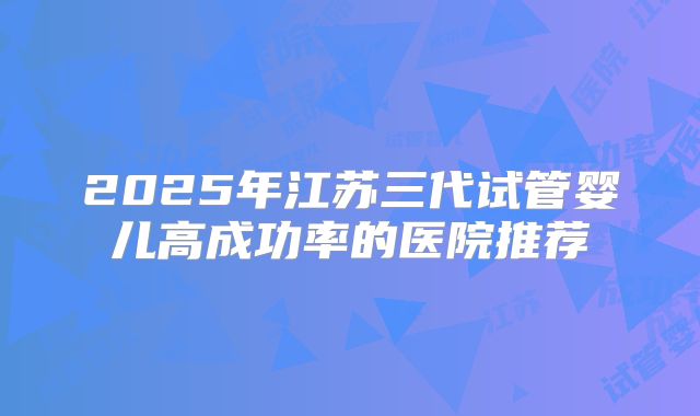 2025年江苏三代试管婴儿高成功率的医院推荐