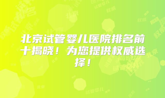 北京试管婴儿医院排名前十揭晓！为您提供权威选择！