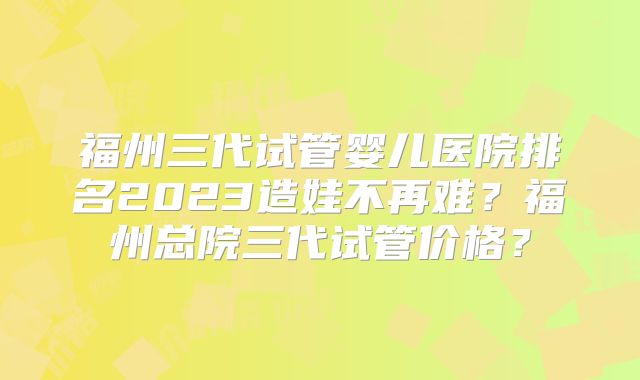 福州三代试管婴儿医院排名2023造娃不再难？福州总院三代试管价格？