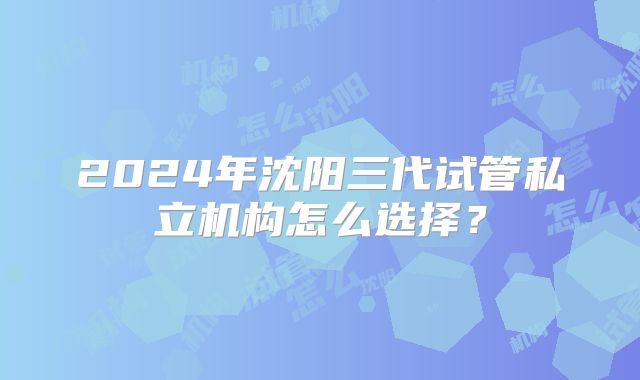 2024年沈阳三代试管私立机构怎么选择？