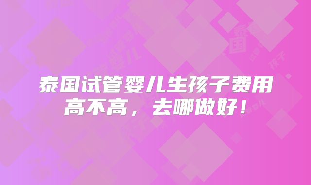 泰国试管婴儿生孩子费用高不高,去哪做好!