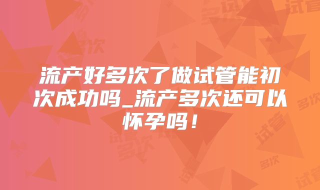 流产好多次了做试管能初次成功吗_流产多次还可以怀孕吗！