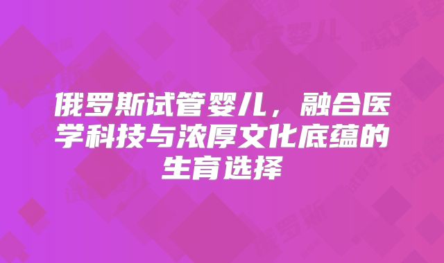 俄罗斯试管婴儿，融合医学科技与浓厚文化底蕴的生育选择