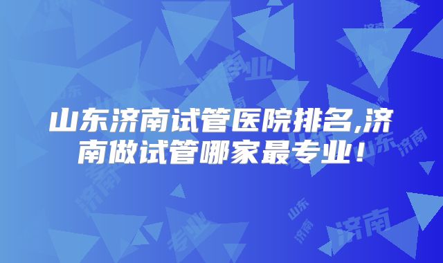 山东济南试管医院排名,济南做试管哪家最专业！