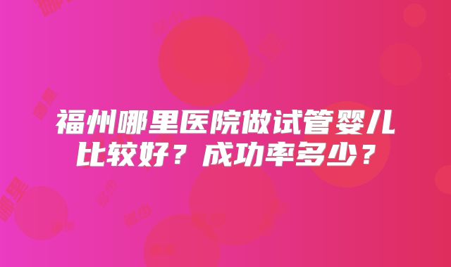福州哪里医院做试管婴儿比较好？成功率多少？