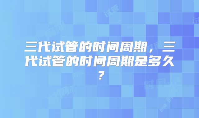 三代试管的时间周期，三代试管的时间周期是多久？