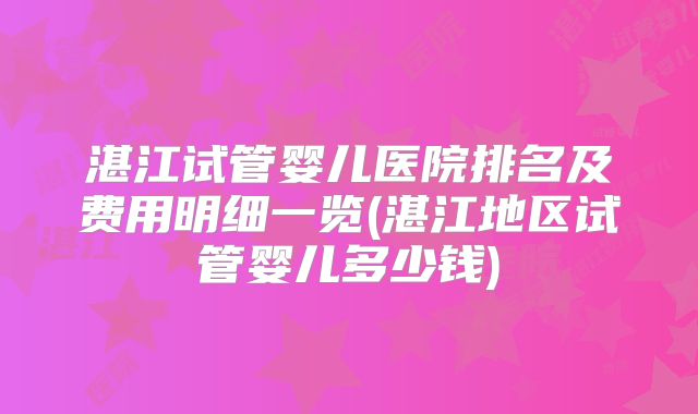 湛江试管婴儿医院排名及费用明细一览(湛江地区试管婴儿多少钱)