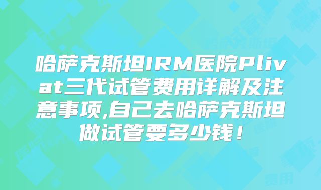哈萨克斯坦IRM医院Plivat三代试管费用详解及注意事项,自己去哈萨克斯坦做试管要多少钱！