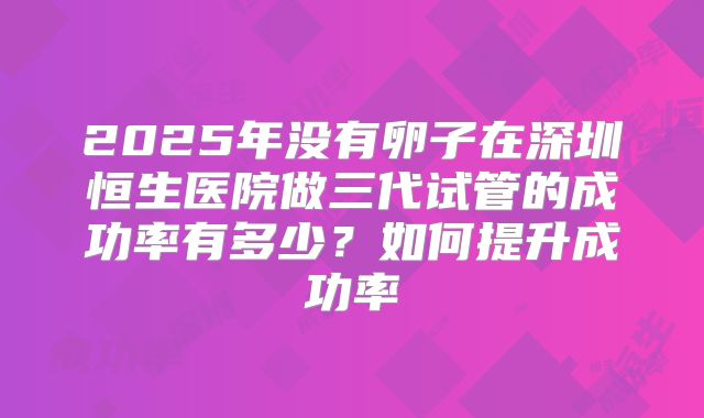 2025年没有卵子在深圳恒生医院做三代试管的成功率有多少？如何提升成功率