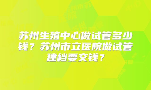 苏州生殖中心做试管多少钱？苏州市立医院做试管建档要交钱？